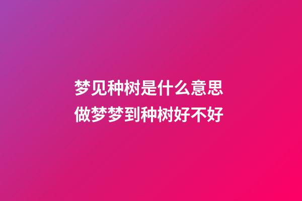 梦见种树是什么意思 做梦梦到种树好不好